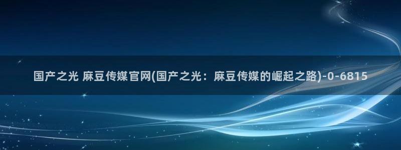 麻豆画视频传媒官网：国产之光 麻豆传媒官网(国产之光：麻豆传媒的崛起之路)