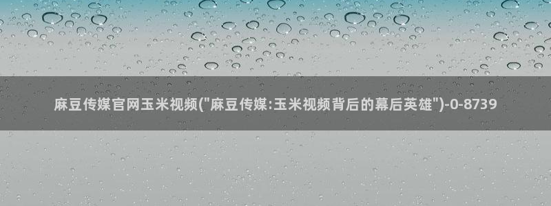 麻豆影片传媒官网：麻豆传媒官网玉米视频(\